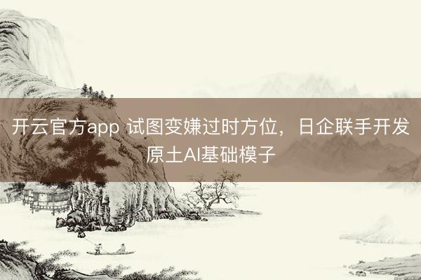 开云官方app 试图变嫌过时方位，日企联手开发原土AI基础模子