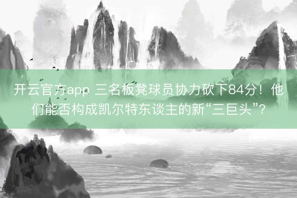 开云官方app 三名板凳球员协力砍下84分！他们能否构成凯尔特东谈主的新“三巨头”？