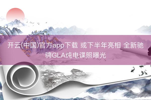 开云(中国)官方app下载 或下半年亮相 全新驰骋GLA纯电谍照曝光