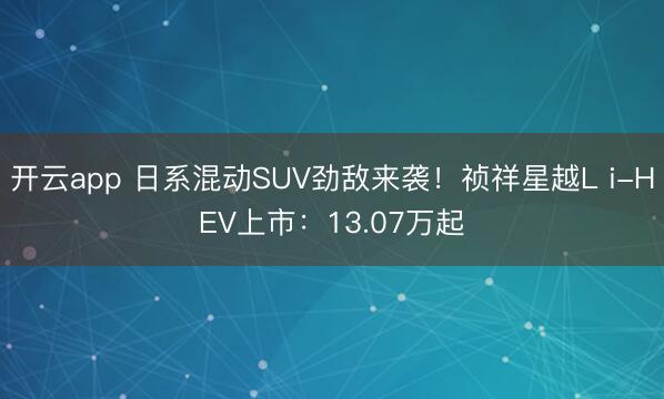开云app 日系混动SUV劲敌来袭！祯祥星越L i-HEV上市：13.07万起