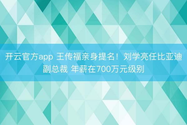 开云官方app 王传福亲身提名！刘学亮任比亚迪副总裁 年薪在700万元级别