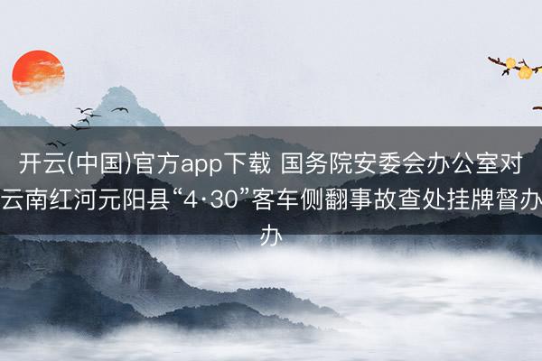 开云(中国)官方app下载 国务院安委会办公室对云南红河元阳县“4·30”客车侧翻事故查处挂牌督办