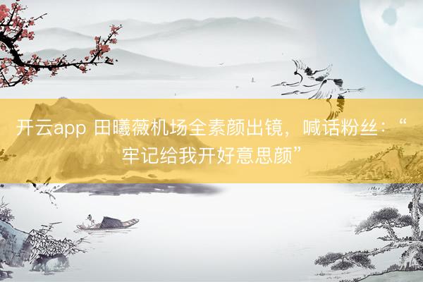 开云app 田曦薇机场全素颜出镜，喊话粉丝：“牢记给我开好意思颜”
