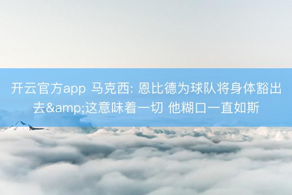 开云官方app 马克西: 恩比德为球队将身体豁出去&这意味着一切 他糊口一直如斯